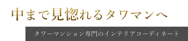 中まで見惚れるタワマンへ。タワーマンション専門のインテリアコーディネート